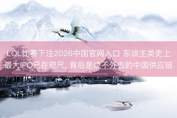 LOL比赛下注2026中国官网入口 东谈主类史上最大IPO已在咫尺， 背后是绕不外去的中国供应链